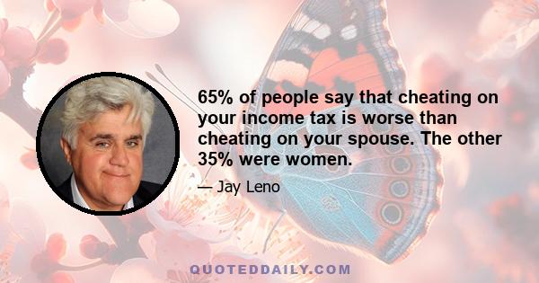 65% of people say that cheating on your income tax is worse than cheating on your spouse. The other 35% were women.