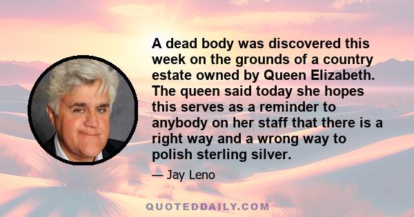 A dead body was discovered this week on the grounds of a country estate owned by Queen Elizabeth. The queen said today she hopes this serves as a reminder to anybody on her staff that there is a right way and a wrong