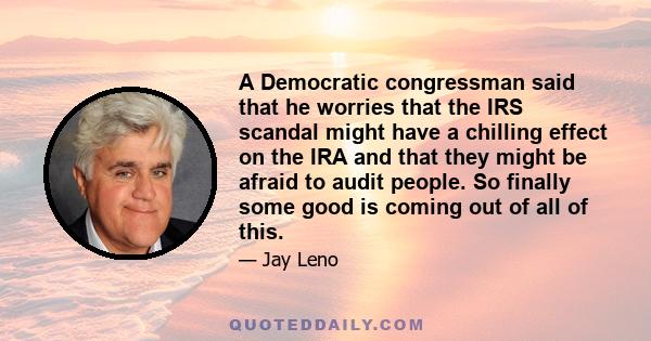 A Democratic congressman said that he worries that the IRS scandal might have a chilling effect on the IRA and that they might be afraid to audit people. So finally some good is coming out of all of this.