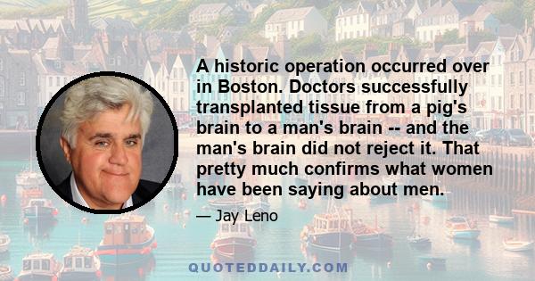 A historic operation occurred over in Boston. Doctors successfully transplanted tissue from a pig's brain to a man's brain -- and the man's brain did not reject it. That pretty much confirms what women have been saying