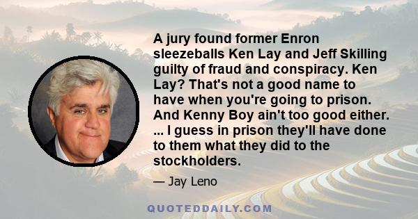 A jury found former Enron sleezeballs Ken Lay and Jeff Skilling guilty of fraud and conspiracy. Ken Lay? That's not a good name to have when you're going to prison. And Kenny Boy ain't too good either. ... I guess in