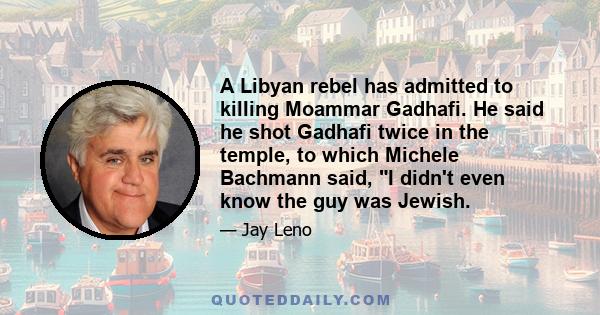 A Libyan rebel has admitted to killing Moammar Gadhafi. He said he shot Gadhafi twice in the temple, to which Michele Bachmann said, I didn't even know the guy was Jewish.