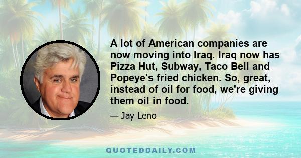 A lot of American companies are now moving into Iraq. Iraq now has Pizza Hut, Subway, Taco Bell and Popeye's fried chicken. So, great, instead of oil for food, we're giving them oil in food.