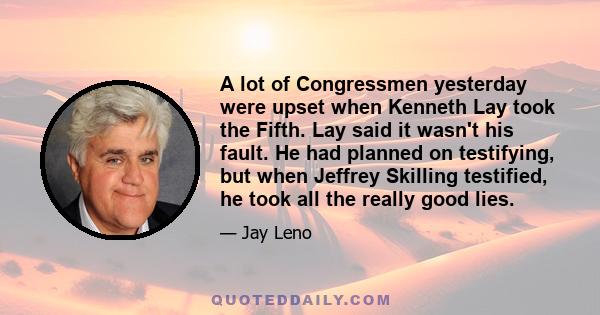 A lot of Congressmen yesterday were upset when Kenneth Lay took the Fifth. Lay said it wasn't his fault. He had planned on testifying, but when Jeffrey Skilling testified, he took all the really good lies.