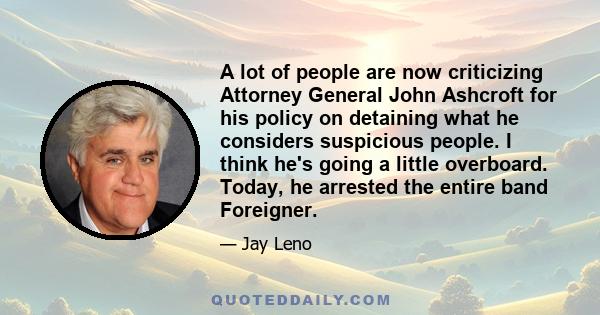 A lot of people are now criticizing Attorney General John Ashcroft for his policy on detaining what he considers suspicious people. I think he's going a little overboard. Today, he arrested the entire band Foreigner.