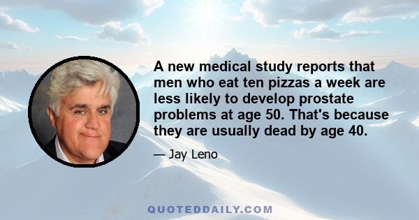 A new medical study reports that men who eat ten pizzas a week are less likely to develop prostate problems at age 50. That's because they are usually dead by age 40.