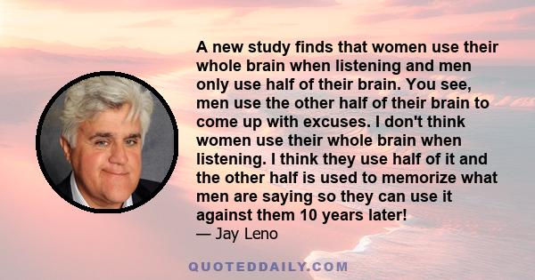 A new study finds that women use their whole brain when listening and men only use half of their brain. You see, men use the other half of their brain to come up with excuses. I don't think women use their whole brain