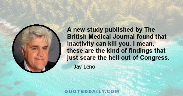 A new study published by The British Medical Journal found that inactivity can kill you. I mean, these are the kind of findings that just scare the hell out of Congress.