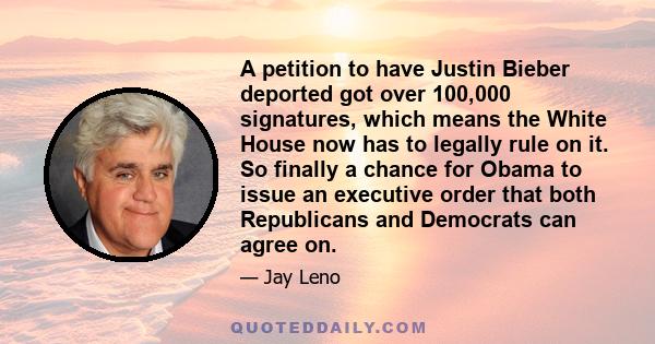 A petition to have Justin Bieber deported got over 100,000 signatures, which means the White House now has to legally rule on it. So finally a chance for Obama to issue an executive order that both Republicans and