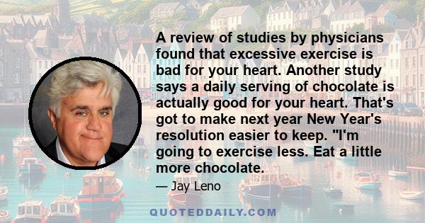 A review of studies by physicians found that excessive exercise is bad for your heart. Another study says a daily serving of chocolate is actually good for your heart. That's got to make next year New Year's resolution