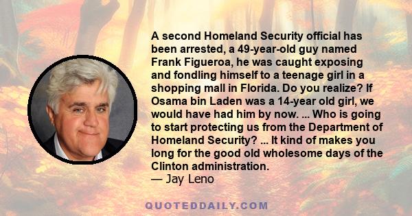 A second Homeland Security official has been arrested, a 49-year-old guy named Frank Figueroa, he was caught exposing and fondling himself to a teenage girl in a shopping mall in Florida. Do you realize? If Osama bin