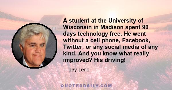 A student at the University of Wisconsin in Madison spent 90 days technology free. He went without a cell phone, Facebook, Twitter, or any social media of any kind. And you know what really improved? His driving!