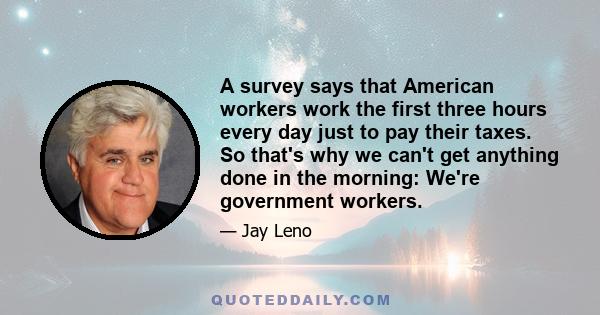 A survey says that American workers work the first three hours every day just to pay their taxes. So that's why we can't get anything done in the morning: We're government workers.