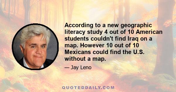 According to a new geographic literacy study 4 out of 10 American students couldn't find Iraq on a map. However 10 out of 10 Mexicans could find the U.S. without a map.