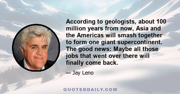 According to geologists, about 100 million years from now, Asia and the Americas will smash together to form one giant supercontinent. The good news: Maybe all those jobs that went over there will finally come back.