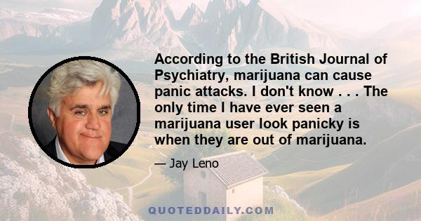 According to the British Journal of Psychiatry, marijuana can cause panic attacks. I don't know . . . The only time I have ever seen a marijuana user look panicky is when they are out of marijuana.