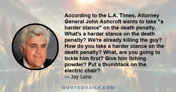 According to the L.A. Times, Attorney General John Ashcroft wants to take a harder stance on the death penalty. What's a harder stance on the death penalty? We're already killing the guy? How do you take a harder stance 