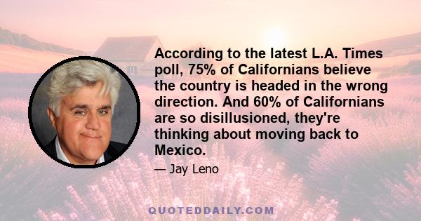 According to the latest L.A. Times poll, 75% of Californians believe the country is headed in the wrong direction. And 60% of Californians are so disillusioned, they're thinking about moving back to Mexico.