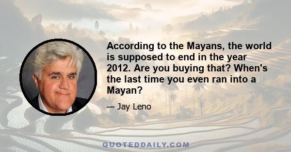 According to the Mayans, the world is supposed to end in the year 2012. Are you buying that? When's the last time you even ran into a Mayan?