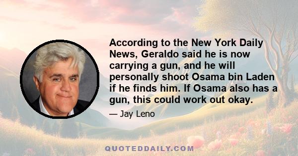 According to the New York Daily News, Geraldo said he is now carrying a gun, and he will personally shoot Osama bin Laden if he finds him. If Osama also has a gun, this could work out okay.