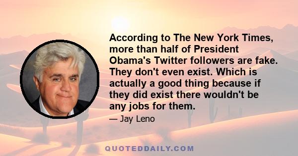 According to The New York Times, more than half of President Obama's Twitter followers are fake. They don't even exist. Which is actually a good thing because if they did exist there wouldn't be any jobs for them.