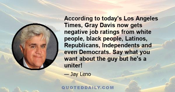 According to today's Los Angeles Times, Gray Davis now gets negative job ratings from white people, black people, Latinos, Republicans, Independents and even Democrats. Say what you want about the guy but he's a uniter!