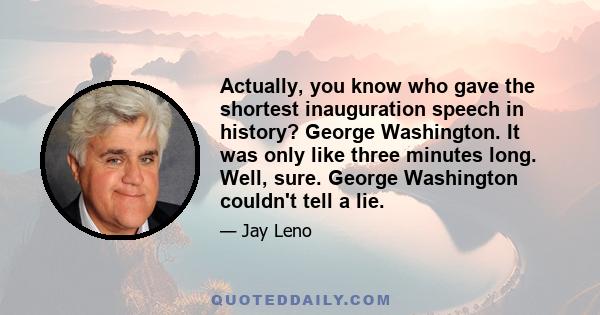 Actually, you know who gave the shortest inauguration speech in history? George Washington. It was only like three minutes long. Well, sure. George Washington couldn't tell a lie.