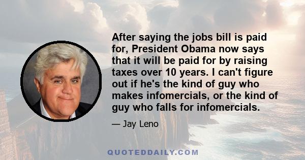 After saying the jobs bill is paid for, President Obama now says that it will be paid for by raising taxes over 10 years. I can't figure out if he's the kind of guy who makes infomercials, or the kind of guy who falls