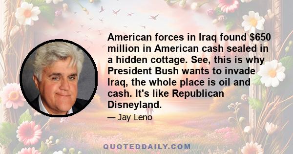 American forces in Iraq found $650 million in American cash sealed in a hidden cottage. See, this is why President Bush wants to invade Iraq, the whole place is oil and cash. It's like Republican Disneyland.