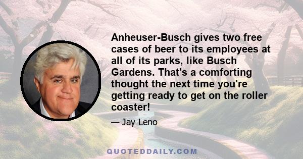 Anheuser-Busch gives two free cases of beer to its employees at all of its parks, like Busch Gardens. That's a comforting thought the next time you're getting ready to get on the roller coaster!