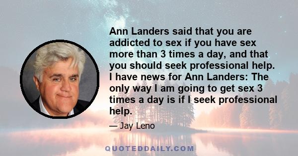 Ann Landers said that you are addicted to sex if you have sex more than 3 times a day, and that you should seek professional help. I have news for Ann Landers: The only way I am going to get sex 3 times a day is if I