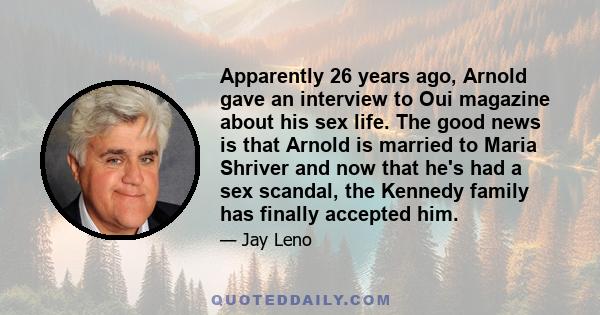 Apparently 26 years ago, Arnold gave an interview to Oui magazine about his sex life. The good news is that Arnold is married to Maria Shriver and now that he's had a sex scandal, the Kennedy family has finally accepted 