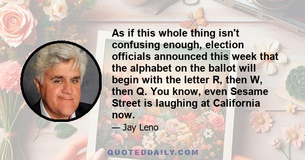 As if this whole thing isn't confusing enough, election officials announced this week that the alphabet on the ballot will begin with the letter R, then W, then Q. You know, even Sesame Street is laughing at California