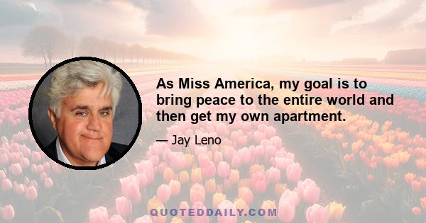 As Miss America, my goal is to bring peace to the entire world and then get my own apartment.