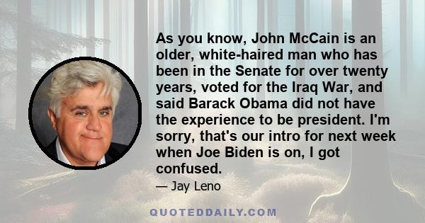 As you know, John McCain is an older, white-haired man who has been in the Senate for over twenty years, voted for the Iraq War, and said Barack Obama did not have the experience to be president. I'm sorry, that's our