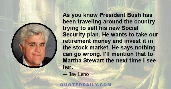 As you know President Bush has been traveling around the country trying to sell his new Social Security plan. He wants to take our retirement money and invest it in the stock market. He says nothing can go wrong. I'll