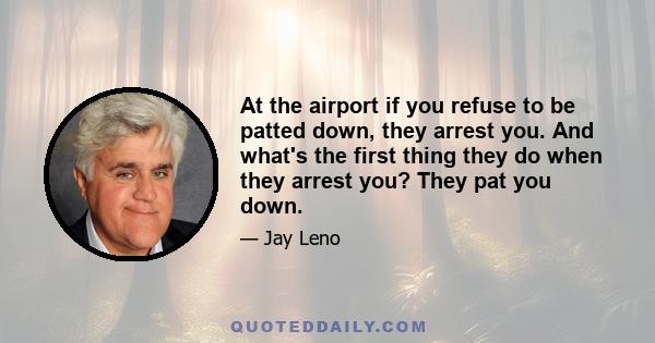 At the airport if you refuse to be patted down, they arrest you. And what's the first thing they do when they arrest you? They pat you down.