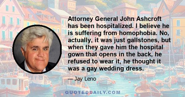 Attorney General John Ashcroft has been hospitalized. I believe he is suffering from homophobia. No, actually, it was just gallstones, but when they gave him the hospital gown that opens in the back, he refused to wear