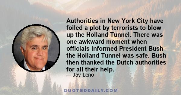 Authorities in New York City have foiled a plot by terrorists to blow up the Holland Tunnel. There was one awkward moment when officials informed President Bush the Holland Tunnel was safe. Bush then thanked the Dutch