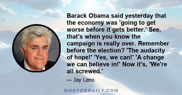 Barack Obama said yesterday that the economy was 'going to get worse before it gets better.' See, that's when you know the campaign is really over. Remember before the election? 'The audacity of hope!' 'Yes, we can!' 'A 