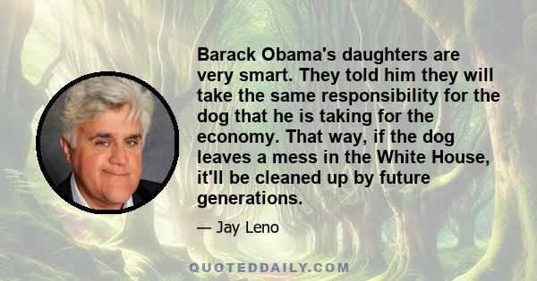 Barack Obama's daughters are very smart. They told him they will take the same responsibility for the dog that he is taking for the economy. That way, if the dog leaves a mess in the White House, it'll be cleaned up by