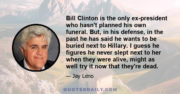 Bill Clinton is the only ex-president who hasn't planned his own funeral. But, in his defense, in the past he has said he wants to be buried next to Hillary. I guess he figures he never slept next to her when they were