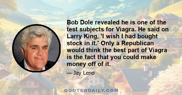 Bob Dole revealed he is one of the test subjects for Viagra. He said on Larry King, 'I wish I had bought stock in it.' Only a Republican would think the best part of Viagra is the fact that you could make money off of