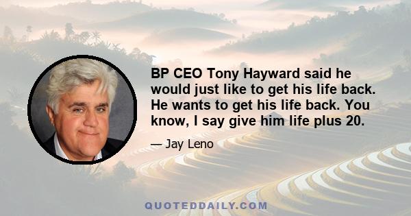 BP CEO Tony Hayward said he would just like to get his life back. He wants to get his life back. You know, I say give him life plus 20.