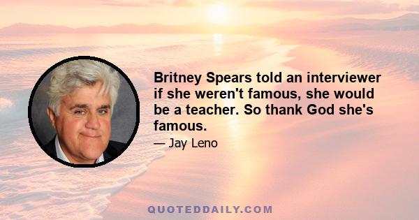 Britney Spears told an interviewer if she weren't famous, she would be a teacher. So thank God she's famous.