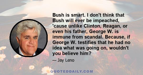 Bush is smart. I don't think that Bush will ever be impeached, 'cause unlike Clinton, Reagan, or even his father, George W. is immune from scandal. Because, if George W. testifies that he had no idea what was going on,