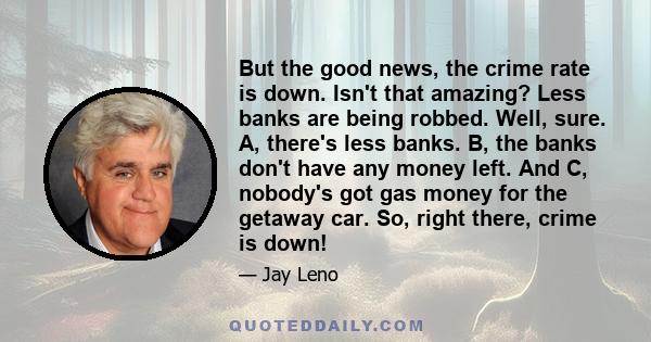 But the good news, the crime rate is down. Isn't that amazing? Less banks are being robbed. Well, sure. A, there's less banks. B, the banks don't have any money left. And C, nobody's got gas money for the getaway car.