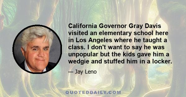 California Governor Gray Davis visited an elementary school here in Los Angeles where he taught a class. I don't want to say he was unpopular but the kids gave him a wedgie and stuffed him in a locker.