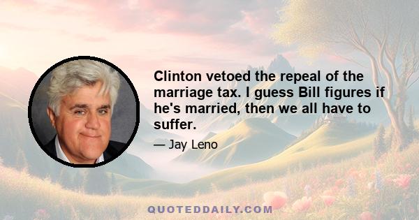 Clinton vetoed the repeal of the marriage tax. I guess Bill figures if he's married, then we all have to suffer.