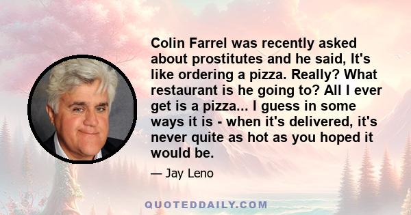 Colin Farrel was recently asked about prostitutes and he said, It's like ordering a pizza. Really? What restaurant is he going to? All I ever get is a pizza... I guess in some ways it is - when it's delivered, it's